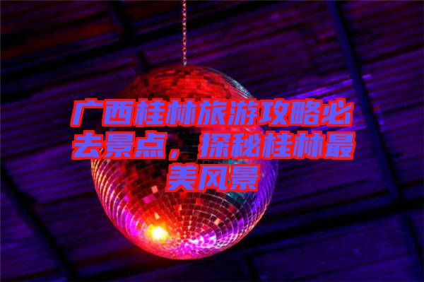 廣西桂林旅游攻略必去景點(diǎn)，探秘桂林最美風(fēng)景