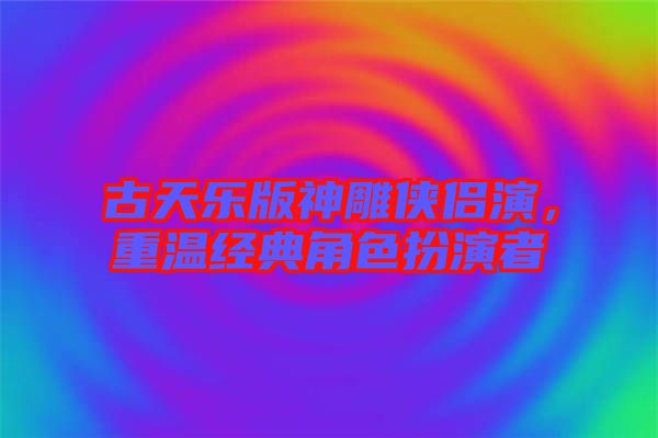 古天樂版神雕俠侶演，重溫經(jīng)典角色扮演者