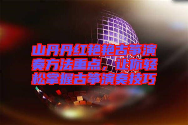 山丹丹紅艷艷古箏演奏方法重點，讓你輕松掌握古箏演奏技巧