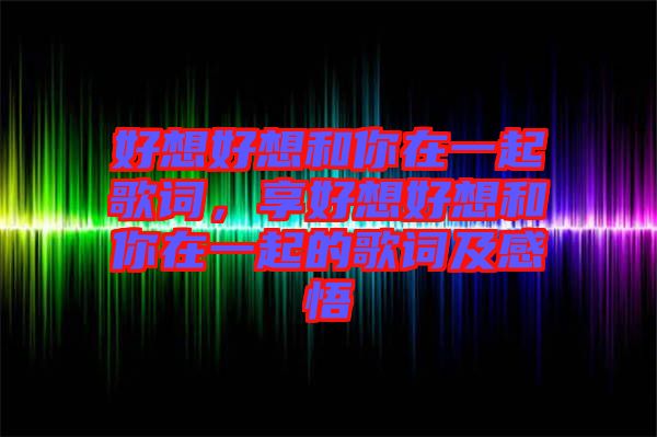 好想好想和你在一起歌詞，享好想好想和你在一起的歌詞及感悟