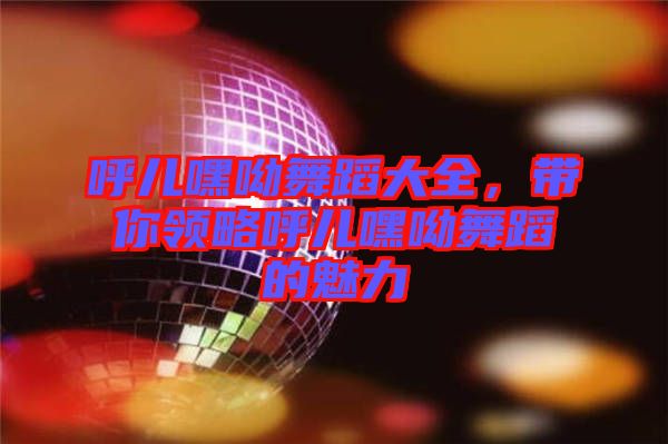 呼兒嘿呦舞蹈大全，帶你領(lǐng)略呼兒嘿呦舞蹈的魅力