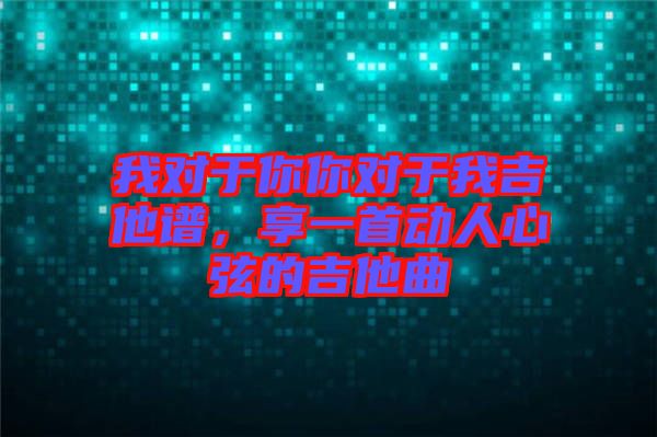 我對于你你對于我吉他譜，享一首動人心弦的吉他曲