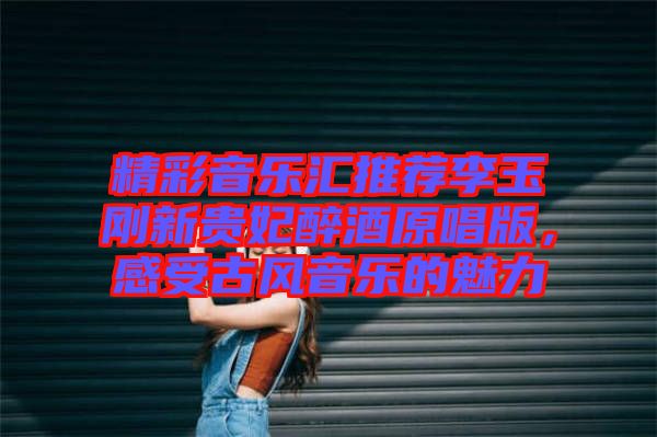 精彩音樂匯推薦李玉剛新貴妃醉酒原唱版，感受古風音樂的魅力
