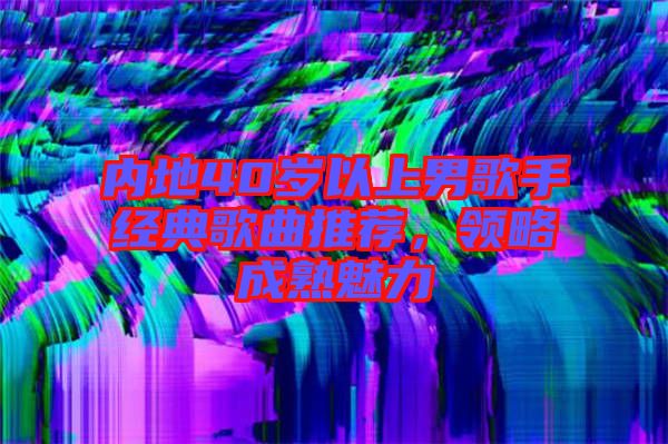內(nèi)地40歲以上男歌手經(jīng)典歌曲推薦，領略成熟魅力