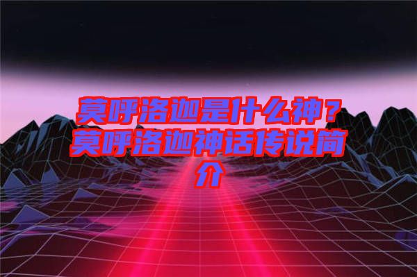 莫呼洛迦是什么神？莫呼洛迦神話傳說(shuō)簡(jiǎn)介