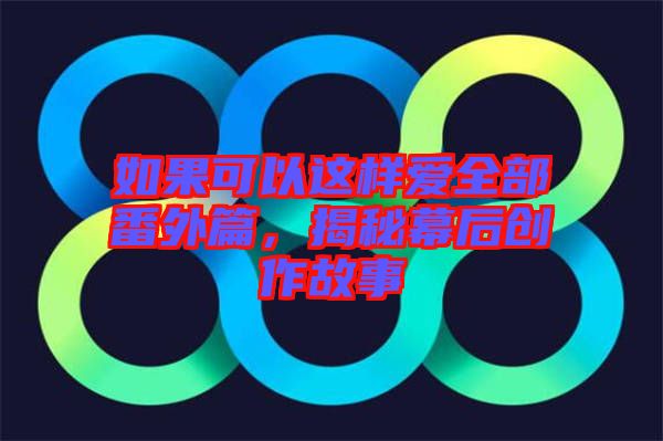 如果可以這樣愛全部番外篇，揭秘幕后創(chuàng)作故事