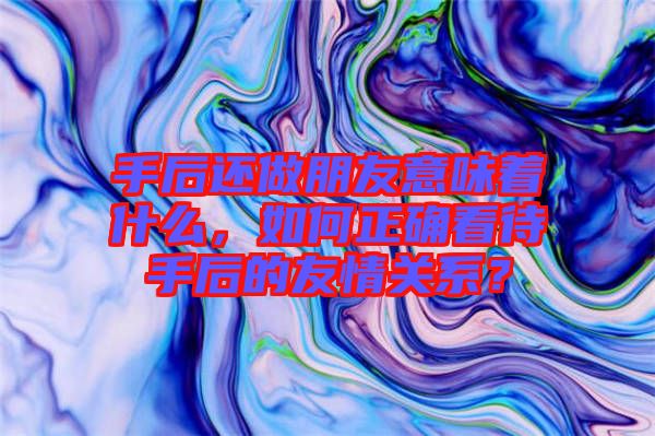 手后還做朋友意味著什么，如何正確看待手后的友情關(guān)系？