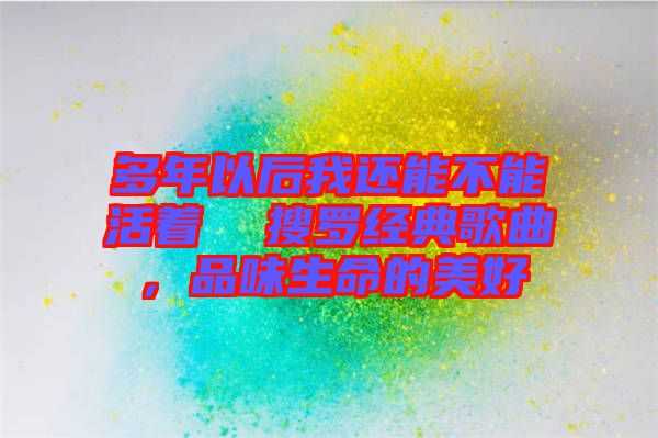 多年以后我還能不能活著  搜羅經(jīng)典歌曲，品味生命的美好