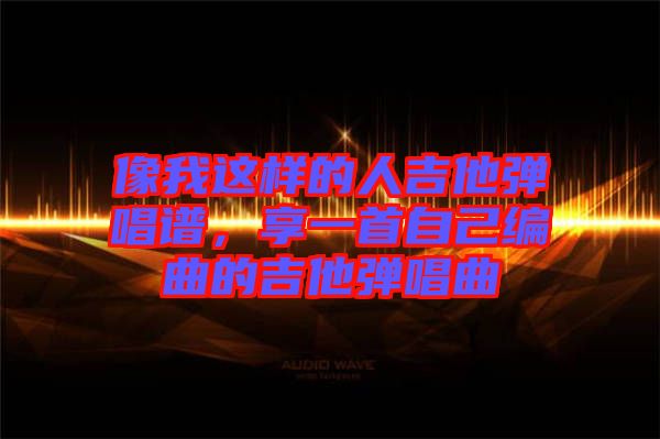 像我這樣的人吉他彈唱譜，享一首自己編曲的吉他彈唱曲