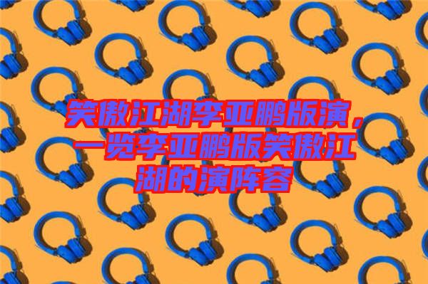 笑傲江湖李亞鵬版演，一覽李亞鵬版笑傲江湖的演陣容