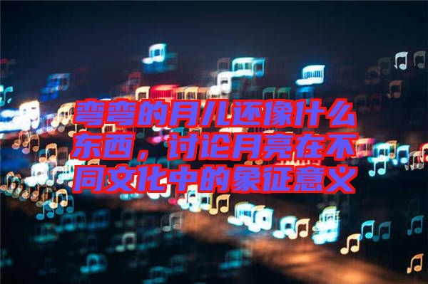 彎彎的月兒還像什么東西，討論月亮在不同文化中的象征意義