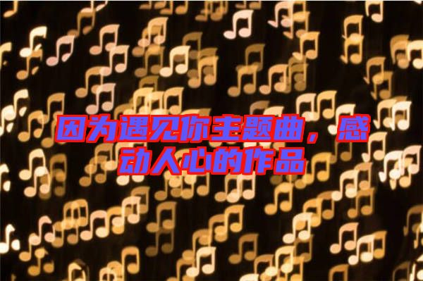 因?yàn)橛鲆?jiàn)你主題曲，感動(dòng)人心的作品