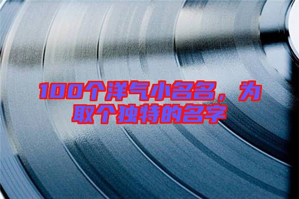 100個洋氣小名名，為取個獨特的名字