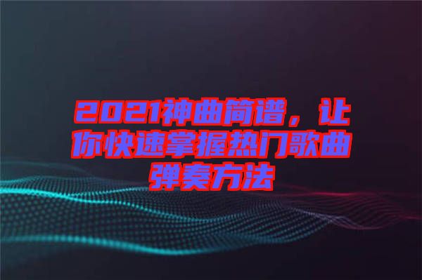 2021神曲簡譜，讓你快速掌握熱門歌曲彈奏方法