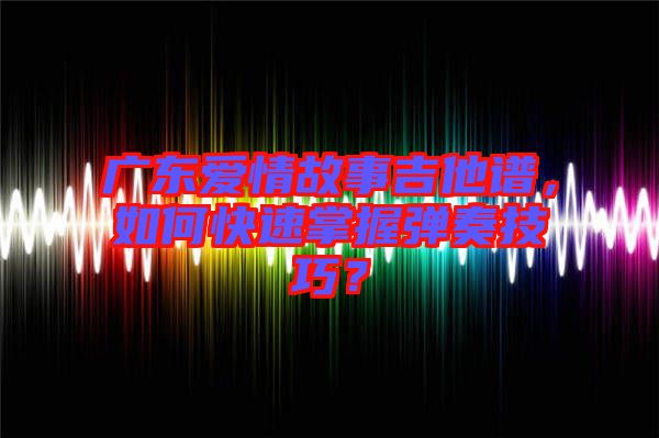 廣東愛情故事吉他譜，如何快速掌握彈奏技巧？