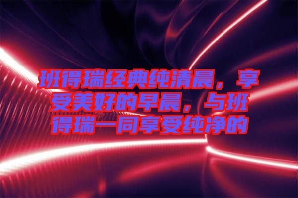 班得瑞經(jīng)典純清晨，享受美好的早晨，與班得瑞一同享受純凈的