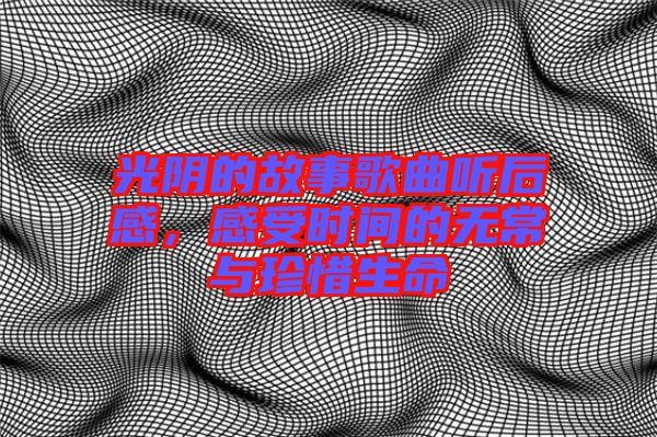 光陰的故事歌曲聽后感，感受時間的無常與珍惜生命