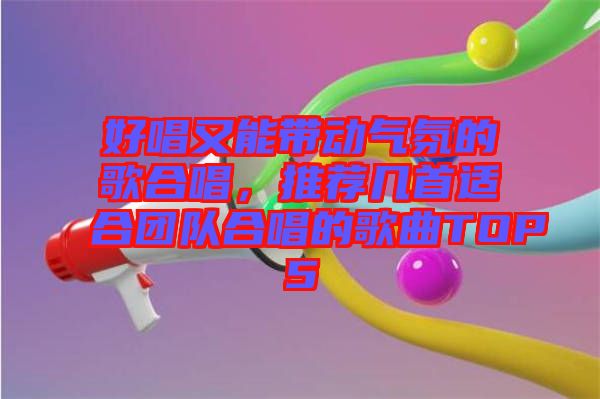 好唱又能帶動(dòng)氣氛的歌合唱，推薦幾首適合團(tuán)隊(duì)合唱的歌曲TOP5