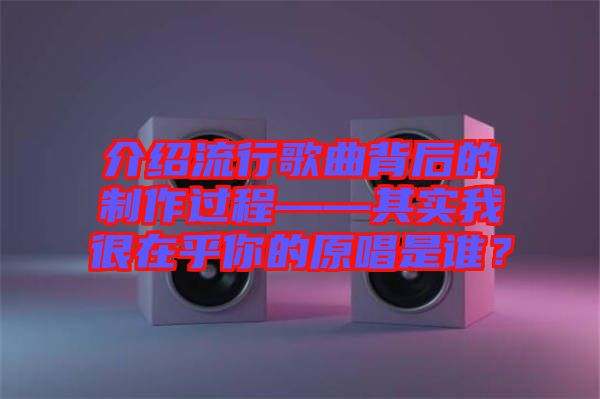介紹流行歌曲背后的制作過程——其實(shí)我很在乎你的原唱是誰？