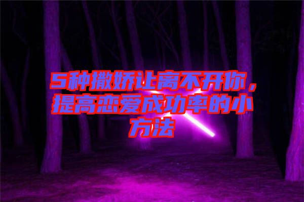 5種撒嬌讓離不開你，提高戀愛成功率的小方法