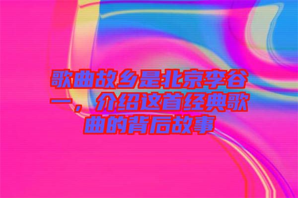 歌曲故鄉(xiāng)是北京李谷一，介紹這首經(jīng)典歌曲的背后故事