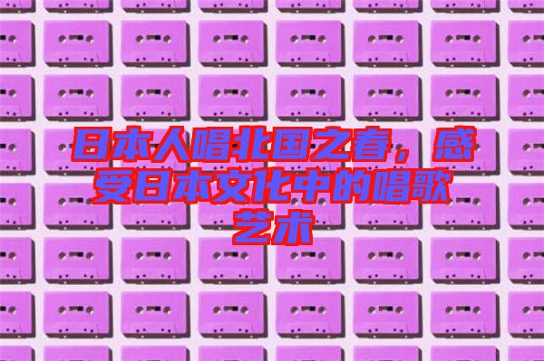日本人唱北國(guó)之春，感受日本文化中的唱歌藝術(shù)