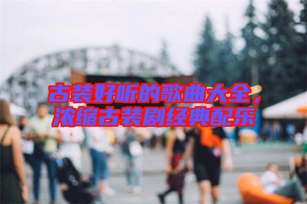 古裝好聽的歌曲大全，濃縮古裝劇經(jīng)典配樂