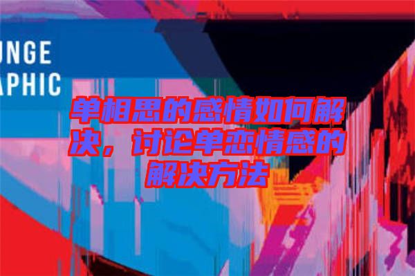 單相思的感情如何解決，討論單戀情感的解決方法
