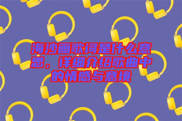 海沙畫歌詞是什么意思，詳細介紹歌曲中的情感與意境