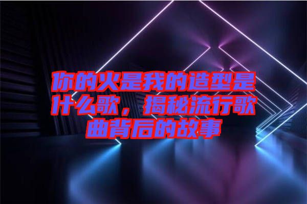 你的火是我的造型是什么歌，揭秘流行歌曲背后的故事