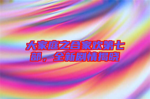 大家庭之合家歡第七部，全新劇情揭曉