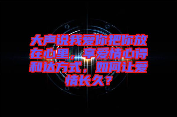 大聲說(shuō)我愛(ài)你把你放在心里，享愛(ài)情心得和達(dá)方式，如何讓愛(ài)情長(zhǎng)久？