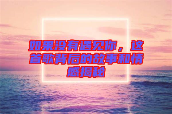 如果沒有遇見你，這首歌背后的故事和情感揭秘