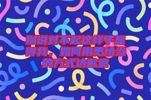 別說(shuō)對(duì)不起這樣子顯得我，如何用更恰當(dāng)?shù)姆绞竭_(dá)歉意