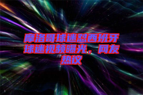 摩洛哥球迷懟西班牙球迷視頻曝光，網(wǎng)友熱議
