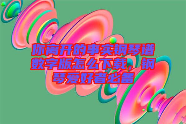 你離開的事實(shí)鋼琴譜數(shù)字版怎么下載，鋼琴愛好者必備