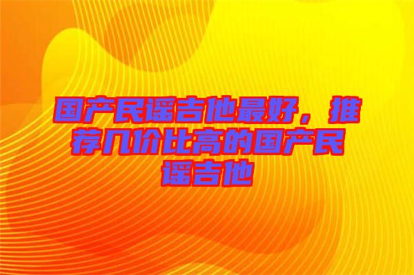國(guó)產(chǎn)民謠吉他最好，推薦幾價(jià)比高的國(guó)產(chǎn)民謠吉他