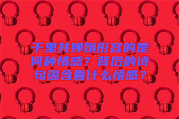 千里共嬋娟形容的是何種情感？背后的詩句蘊含著什么情感？