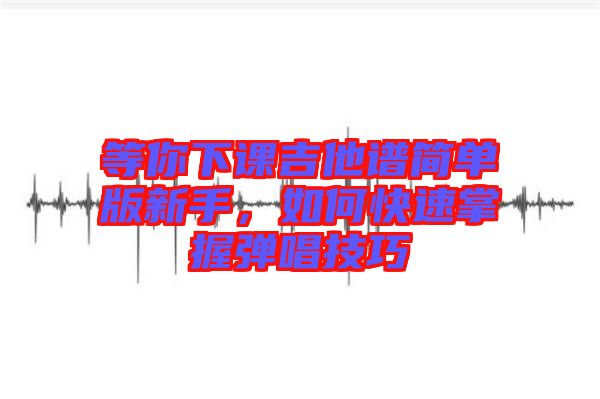 等你下課吉他譜簡單版新手，如何快速掌握彈唱技巧