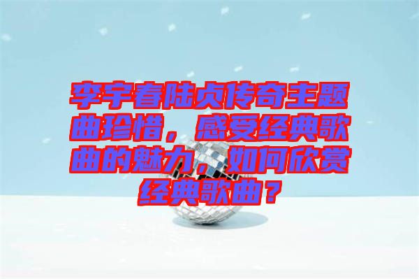 李宇春陸貞傳奇主題曲珍惜，感受經(jīng)典歌曲的魅力，如何欣賞經(jīng)典歌曲？