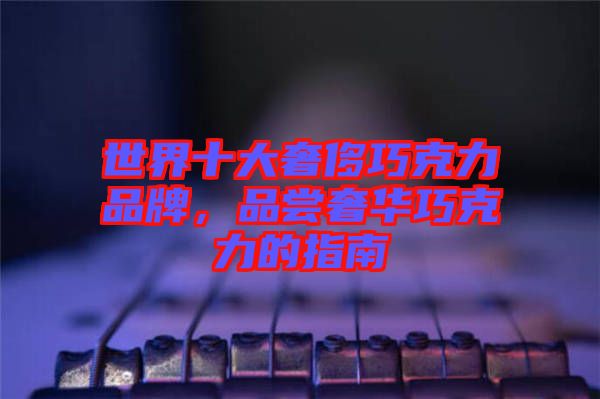 世界十大奢侈巧克力品牌，品嘗奢華巧克力的指南