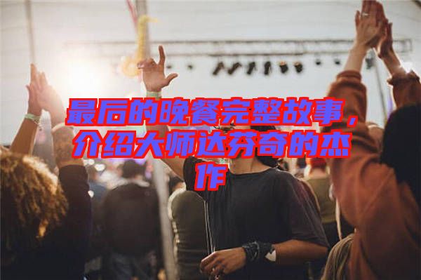 最后的晚餐完整故事，介紹大師達(dá)芬奇的杰作