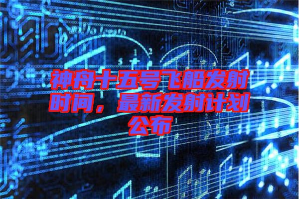 神舟十五號(hào)飛船發(fā)射時(shí)間，最新發(fā)射計(jì)劃公布