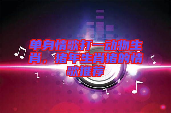單身情歌打一動物生肖，豬年生肖豬的情歌推薦
