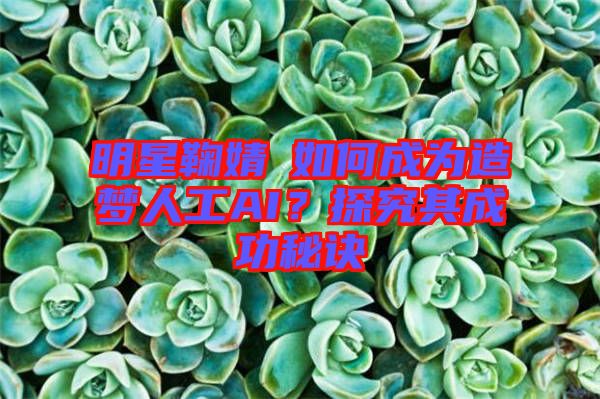 明星鞠婧祎如何成為造夢人工AI？探究其成功秘訣
