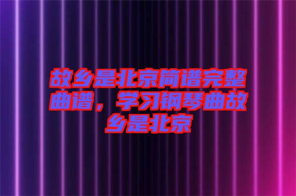故鄉(xiāng)是北京簡譜完整曲譜，學(xué)習(xí)鋼琴曲故鄉(xiāng)是北京