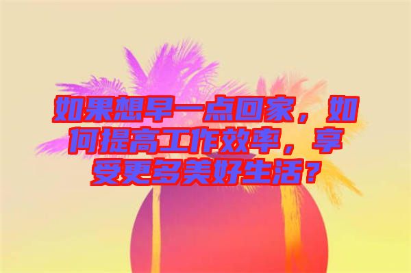如果想早一點(diǎn)回家，如何提高工作效率，享受更多美好生活？