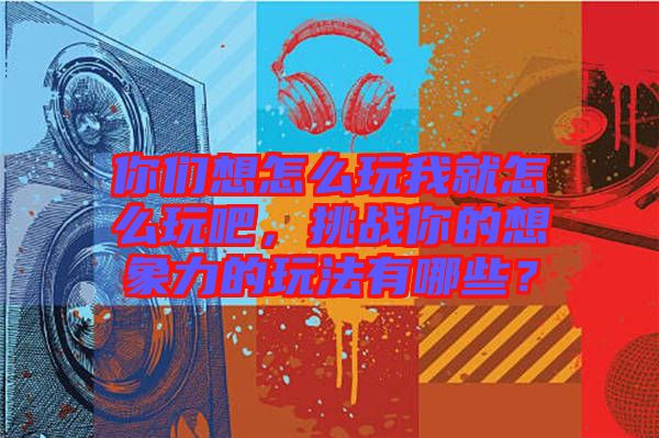 你們想怎么玩我就怎么玩吧，挑戰(zhàn)你的想象力的玩法有哪些？