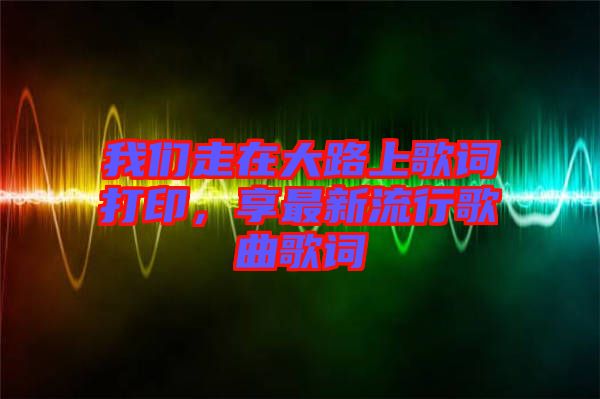 我們走在大路上歌詞打印，享最新流行歌曲歌詞
