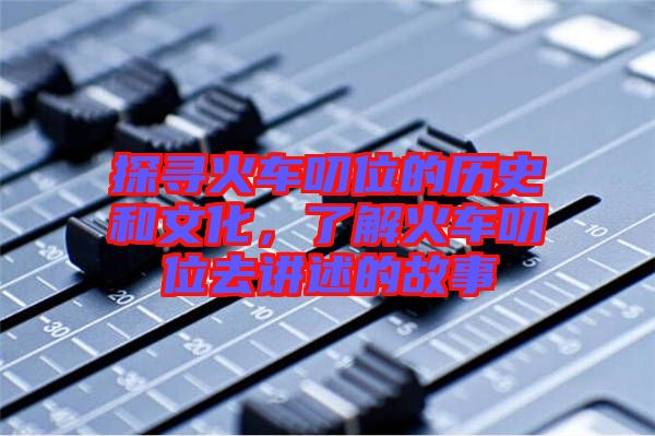 探尋火車叨位的歷史和文化，了解火車叨位去講述的故事